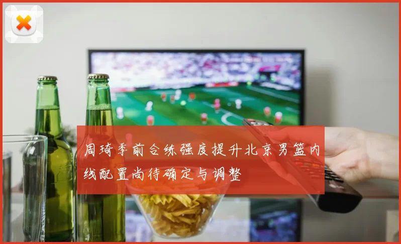 周琦季前合练强度提升北京男篮内线配置尚待确定与调整