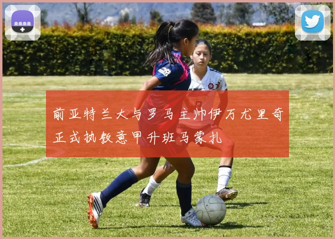 前亚特兰大与罗马主帅伊万尤里奇正式执教意甲升班马蒙扎