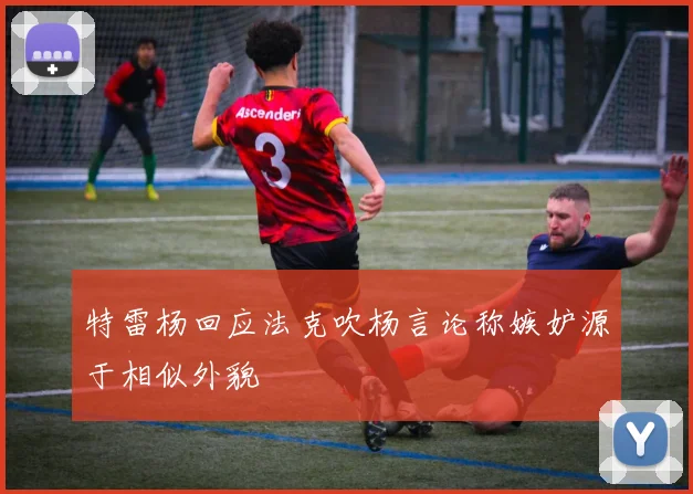 特雷杨回应法克吹杨言论称嫉妒源于相似外貌