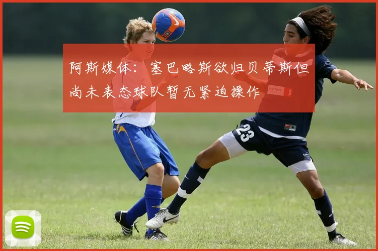 阿斯媒体:塞巴略斯欲归贝蒂斯但尚未表态球队暂无紧迫操作