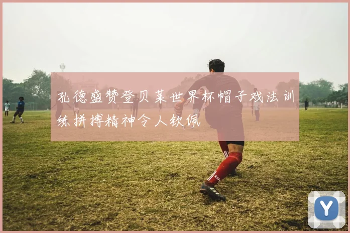 孔德盛赞登贝莱世界杯帽子戏法训练拼搏精神令人钦佩