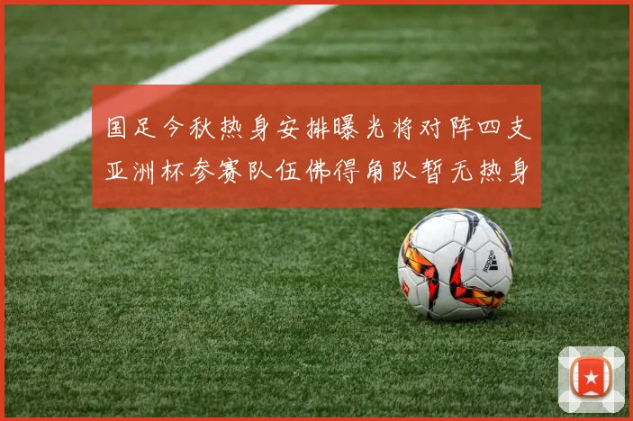 国足今秋热身安排曝光将对阵四支亚洲杯参赛队伍佛得角队暂无热身计划