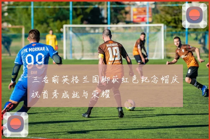 三名前英格兰国脚获红色纪念帽庆祝首秀成就与荣耀