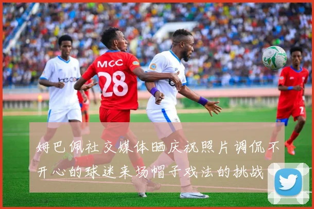 姆巴佩社交媒体晒庆祝照片调侃不开心的球迷来场帽子戏法的挑战