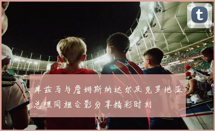 库兹马与詹姆斯纳达尔及克罗地亚总理同框合影分享精彩时刻