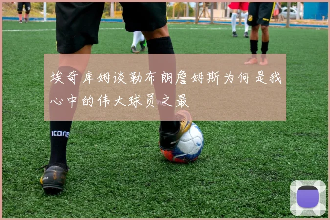 埃奇库姆谈勒布朗詹姆斯为何是我心中的伟大球员之最