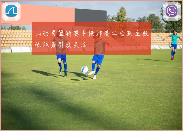 山西男篮新赛季换帅潘江告别主教练职务引发关注
