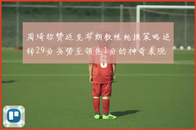周琦称赞迈克布朗教练轮换策略逆转29分劣势至领先1分的神奇表现