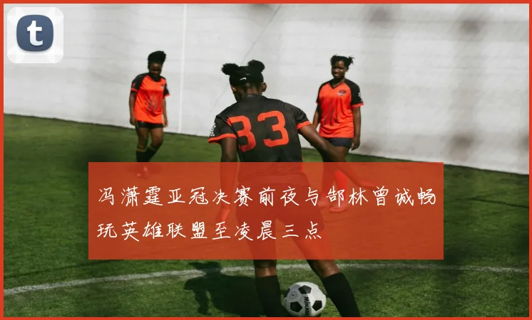 冯潇霆亚冠决赛前夜与郜林曾诚畅玩英雄联盟至凌晨三点