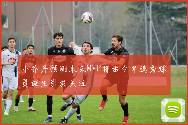 小乔丹预测未来MVP将由今年选秀球员诞生引发关注