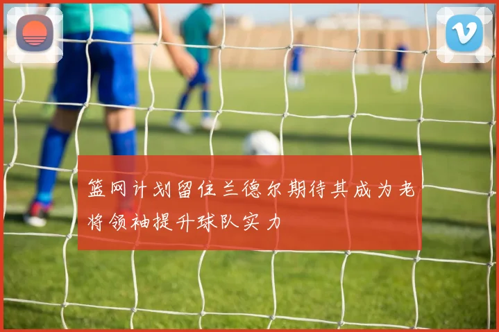 篮网计划留住兰德尔期待其成为老将领袖提升球队实力