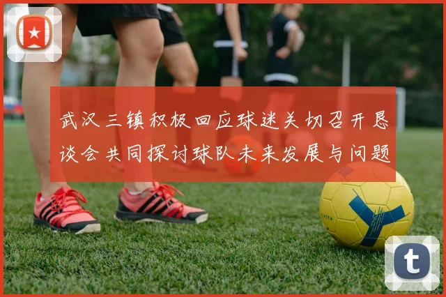 武汉三镇积极回应球迷关切召开恳谈会共同探讨球队未来发展与问题解决