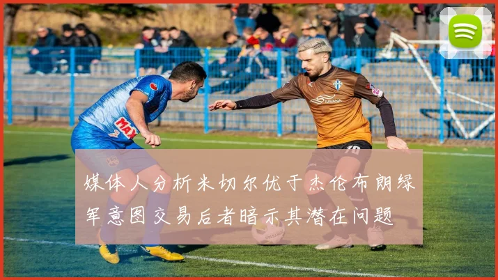 媒体人分析米切尔优于杰伦布朗绿军意图交易后者暗示其潜在问题