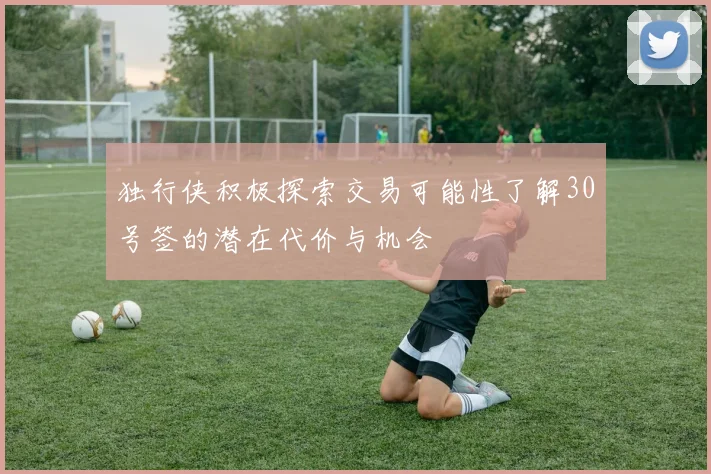 独行侠积极探索交易可能性了解30号签的潜在代价与机会