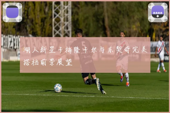 湖人新星卡梅隆卡尔与东契奇完美搭档前景展望