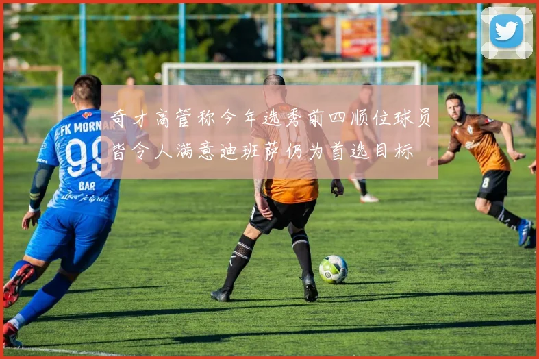 奇才高管称今年选秀前四顺位球员皆令人满意迪班萨仍为首选目标