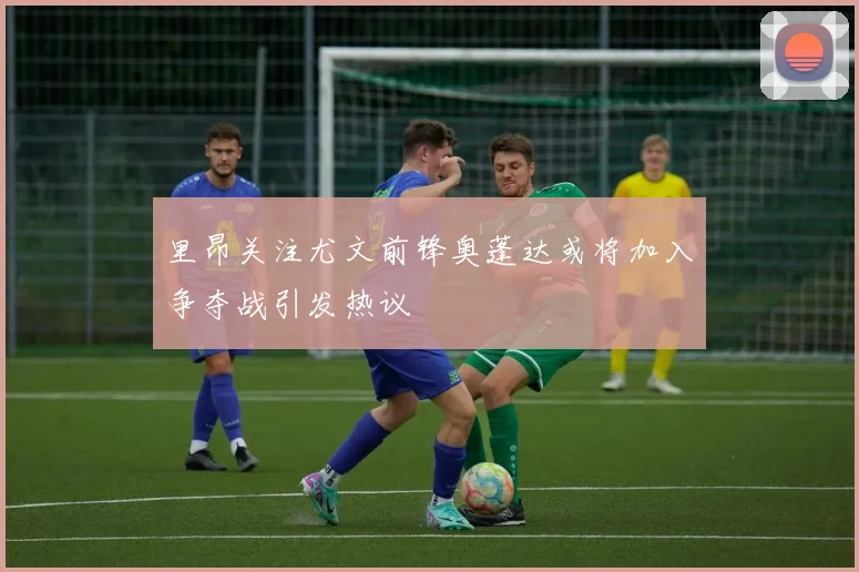 里昂关注尤文前锋奥蓬达或将加入争夺战引发热议