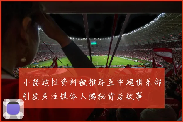 小赫迪拉资料被推荐至中超俱乐部引发关注媒体人揭秘背后故事
