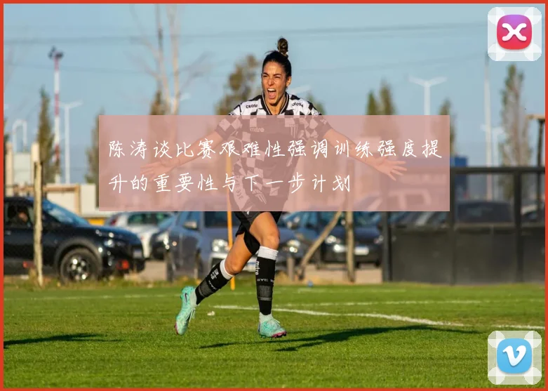陈涛谈比赛艰难性强调训练强度提升的重要性与下一步计划