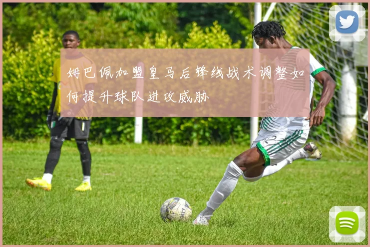 姆巴佩加盟皇马后锋线战术调整如何提升球队进攻威胁
